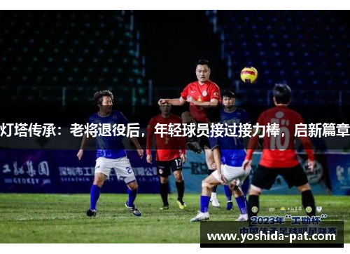 灯塔传承：老将退役后，年轻球员接过接力棒，启新篇章